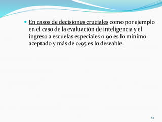  En casos de decisiones cruciales como por ejemplo
en el caso de la evaluación de inteligencia y el
ingreso a escuelas especiales 0.90 es lo mínimo
aceptado y más de 0.95 es lo deseable.
13
 