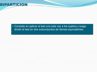BIPARTICION
• Consiste en aplicar el test una sola vez a los sujetos y luego
dividir el test en dos subconjuntos de ítemes equivalentes.
 