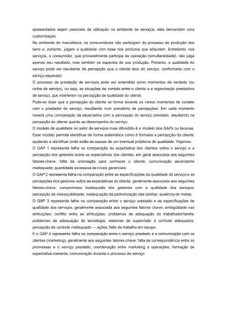 apresentados sejam passíveis de utilização no ambiente de serviços, eles demandam uma
customização.
No ambiente de manufatura, os consumidores não participam do processo de produção dos
bens e, portanto, julgam a qualidade com base nos produtos que adquirem. Entretanto, nos
serviços, o consumidor, que provavelmente participa da operação (simultaneidade), não julga
apenas seu resultado, mas também os aspectos de sua produção. Portanto, a qualidade do
serviço pode ser resultante da percepção que o cliente teve do serviço, confrontada com o
serviço esperado.
O processo de prestação de serviços pode ser entendido como momentos da verdade (ou
ciclos de serviço), ou seja, as situações de contato entre o cliente e a organização prestadora
de serviço, que interferem na percepção de qualidade do cliente.
Pode-se dizer que a percepção do cliente se forma durante os vários momentos de contato
com o prestador do serviço, resultando num somatório de percepções. Em cada momento
haverá uma comparação da expectativa com a percepção do serviço prestado, resultando na
percepção do cliente quanto ao desempenho do serviço.
O modelo de qualidade no setor de serviços mais difundido é o modelo dos GAPs ou lacunas.
Esse modelo permite identificar de forma sistemática como é formada a percepção do cliente,
ajudando a identificar onde estão as causas de um eventual problema de qualidade. Vejamos:
O GAP 1 representa falha na comparação da expectativa dos clientes sobre o serviço e a
percepção dos gestores sobre as expectativas dos clientes, em geral associada aos seguintes
fatores-chave: falta de orientação para conhecer o cliente; comunicação ascendente
inadequada; quantidade excessiva de níveis gerenciais.
O GAP 2 representa falha na comparação entre as especificações da qualidade do serviço e as
percepções dos gestores sobre as expectativas do cliente, geralmente associada aos seguintes
fatores-chave: compromisso inadequado dos gestores com a qualidade dos serviços;
percepção de inexequibilidade; inadequação da padronização das tarefas; ausência de metas.
O GAP 3 representa falha na comparação entre o serviço prestado e as especificações de
qualidade dos serviços, geralmente associada aos seguintes fatores chave: ambigüidade nas
atribuições; conflito entre as atribuições; problemas de adequação do trabalhador/tarefa;
problemas de adequação da tecnologia; sistemas de supervisão e controle adequados;
percepção de controle inadequado — ações; falta de trabalho em equipe.
E o GAP 4 representa falha na comparação entre o serviço prestado e a comunicação com os
clientes (marketing), geralmente aos seguintes fatores-chave: falta de correspondência entre as
promessas e o serviço prestado; coordenação entre marketing e operações; formação de
expectativa coerente; comunicação durante o processo de serviço.
 