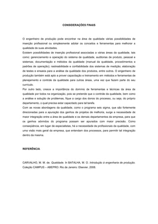 CONSIDERAÇÕES FINAIS
O engenheiro de produção pode encontrar na área de qualidade várias possibilidades de
inserção profissional ou simplesmente adotar os conceitos e ferramentas para melhorar a
qualidade de suas atividades.
Existem possibilidades de inserção profissional associadas a várias áreas da qualidade, tais
como: gerenciamento e operação do sistema de qualidade, auditorias de produto, pessoal e
sistemas; documentação e métodos da qualidade (manual da qualidade, procedimentos e
padrões de operação); rastreabilidade e confiabilidade dos sistemas de medição; elaboração
de testes e ensaios para a análise da qualidade dos produtos, entre outros. O engenheiro de
produção também está apto a prover capacitação e treinamento em métodos e ferramentas de
planejamento e controle da qualidade para outras áreas, uma vez que fazem parte do seu
currículo.
Por outro lado, cresce a importância do domínio de ferramentas e técnicas da área de
qualidade por todos na organização, pois se pretende que o controle da qualidade, bem como
a análise e solução de problemas, fique a cargo dos donos do processo, ou seja, do próprio
departamento, o qual precisa estar capacitado para tal tarefa.
Com as novas abordagens da qualidade, como o programa seis sigma, que são fortemente
direcionadas para a apuração dos ganhos de projetos de melhoria, surge a necessidade de
maior integração entre a área de qualidade e os demais departamentos da empresa, para que
os ganhos advindos do programa possam ser apurados com maior precisão. Como
conseqüência, em lugar de especialistas, há a necessidade de profissionais da qualidade, com
uma visão mais geral da empresa, que entendam dos processos, para permitir tal integração
dentro da mesma.
REFERÊNCIA
CARVALHO, M. M. de. Qualidade. In BATALHA, M. O. Introdução à engenharia de produção.
Coleção CAMPUS – ABEPRO. Rio de Janeiro: Elsevier, 2008.
 