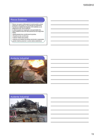10/03/2012




Riscos Estáticos
 Riscos nos quais a efetivação do evento pode ou deve
 pressupor uma perda ou uma redução do patrimônio
 humano ou material da empresa. Um incêndio ou um
 alagamento são riscos estáticos.
 A determinação da magnitude ou da gravidade dos
 riscos estáticos deve ser feita partindo-se dos seguintes
 dados:
   aleatoriedade das ocorrências de perdas;
   freqüência das ocorrências;
   valores médios das perdas;
   valores acumulados de perdas previsíveis e esperadas;
   perda máxima possível, e outros dados estatísticos.




Acidente Industrial




Acidente Industrial




                                                                    13
 