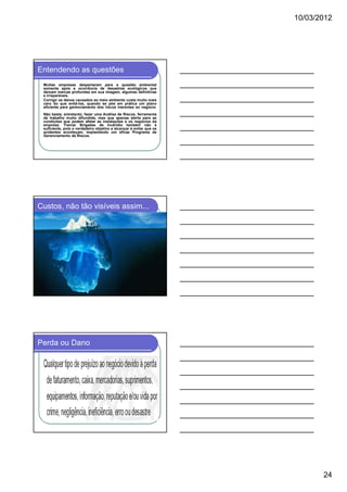 10/03/2012




Entendendo as questões
 Muitas empresas despertaram para a questão ambiental
 somente após a ocorrência de desastres ecológicos que
 deixam marcas profundas em sua imagem, algumas definitivas
 e irreparáveis.
 Corrigir os danos causados ao meio ambiente custa muito mais
 caro do que evitá-los, quando se põe em prática um plano
 eficiente para gerenciamento dos riscos inerentes ao negócio.
 Não basta, entretanto, fazer uma Análise de Riscos, ferramenta
 de trabalho muito difundida, mas que apenas alerta para as
 condições que podem afetar as instalações e os negócios da
 empresa. Treinar Brigadas de Incêndio também não é
 suficiente, pois o verdadeiro objetivo a alcançar é evitar que os
 acidentes aconteçam, implantando um eficaz Programa de
 Gerenciamento de Riscos.




Custos, não tão visíveis assim...




Perda ou Dano




                                                                            24
 