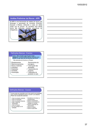 10/03/2012




Análise Preliminar de Riscos - APR
A APR é uma ferramenta de análise de riscos que
emprega a associação de conceitos (Eventos,
Causas e Efeitos), atribuindo a cada um deles
notas que se somam. Ao resultado final dessa
soma são atribuídas medidas preventivas ou
mitigadoras.




 Definições Básicas - Eventos
    Evento – Risco iniciador capaz de gerar causas
    indesejáveis. O evento também pode ser conhecido como
    PERIGO, ou seja, aquilo que não queremos que ocorra.

     São exemplos de Eventos ou Perigos:

  Desabamentos                    Rompimentos de
  Desmoronamentos;                barragens;
  Danos materiais;                 Interrupção das
  Incêndios;                      atividades;
  Explosões;                       Vazamentos de
  Umidade;                        produtos;
  Intoxicação;                     Infiltrações de
                                  produtos no solo.




Definições Básicas - Causas

 Causa pode ser entendida como tudo aquilo que possibilite
 que o evento indesejável venha a ocorrer ou se alastrar.
 Podem ser causas de acidentes:

  Falta de proteção ambiente;    Inexistência de rotinas ou
  Falta de sinalização;          procedimentos;
  Falta de proteção ambiente;    Falta de Treinamento;
  Falta ou falha de              Falta de instrumentos de
  manutenção;                    medição ou controle;
                                 Falta de calibração de
  Falta de limpeza
                                 instrumentos;
  Erro de medição ou de
  avaliação.                     Falta de limpeza;
                                 Falta de supervisão.




                                                                     37
 