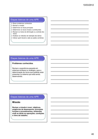10/03/2012




Etapas básicas de uma APR
  Rever problemas conhecidos
  Revisar a missão
  Determinar os riscos principais
  Determinar os riscos iniciais e contribuintes
  Revisar os meios de eliminação ou controle dos
  riscos
  Analisar os métodos de restrição dos danos
  Indicar quem levará a cabo as ações corretivas




Etapas básicas de uma APR

 Problemas conhecidos:

 Revisar a experiência passada em
 sistemas similares ou análogos, para a
 determinação de riscos que poderão estar
 presentes no sistema que está sendo
 desenvolvido.




Etapas básicas de uma APR

 Missão:

 Revisar a missão é rever: objetivos,
 exigências de desempenho, principais
 funções e procedimentos, ambientes
 onde se darão as operações, condições
 e ritmo de trabalho.




                                                          40
 