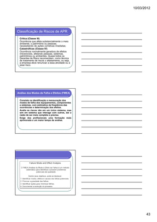 10/03/2012




Classificação de Riscos de APR
 Crítica (Classe III)
 Ocorrência que afeta substancialmente o meio
 ambiente, o patrimônio ou pessoas,
 necessitando de ações corretivas imediatas;
 Catastróficas (Classe IV)
 Ocorrência normalmente geradora de efeitos
 irreversíveis, afetando pessoas, sistemas,
 patrimônios ou ambientes. Quase todos os
 Gerentes de Risco recomendam, como técnica
 de tratamento de riscos o afastamento, ou seja,
 a empresa deve renunciar a essa atividade ou a
 esse risco.




Análise dos Modos de Falha e Efeitos (FMEA)

 Consiste na identificação e mensuração dos
 modos de falha dos equipamentos, componentes
 e sistemas, com estimativa da freqüência das
 ocorrências e determinação dos efeitos.
 Avalia os riscos não em um único sistema, mas
 sim em sistema que interage com outros, daí a
 razão de ser mais completa e precisa.
 Exige dos profissionais uma formação mais
 aprimorada e um maior tempo de análise.




                                                          43
 