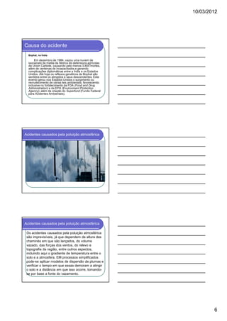 10/03/2012




Causa do acidente
  Bophal, na Índia

       Em dezembro de 1984, vazou uma nuvem de
  isocianato de metila da fábrica de defensivos agrícolas
  da Union Carbide, causando pelo menos 3.800 mortes,
  além de centenas de incapacitados e gerando
  complicações diplomáticas entre a Índia e os Estados
  Unidos. Até hoje os reflexos genéticos de Bophal são
  sentidos entre os atingidos e seus descendentes. Este
  evento gerou nos Estados Unidos o surgimento ou
  recrudecimento de várias leis ambientais, favorecendo
  inclusive no fortalecimento da FDA (Food and Drug
  Administration) e da EPA (Environment Protection
  Agency), além da criação do Superfund (Fundo Federal
  para Acidentes Ambientais).




Acidentes causados pela poluição atmosférica




Acidentes causados pela poluição atmosférica

 Os acidentes causados pela poluição atmosférica
 são imprevisíveis, já que dependem da altura das
 chaminés em que são lançados, do volume
 vazado, das forças dos ventos, do relevo e
 topografia da região, entre outros aspectos,
 incluindo aqui o gradiente de temperatura entre o
 solo e a atmosfera. EM processos simplificados
 pode-se aplicar modelos de dispersão de plumas e
 verificar o tempo em que essas demoram a atingir
 o solo e a distância em que isso ocorre, tomando-
 se por base a fonte do vazamento.




                                                                    6
 