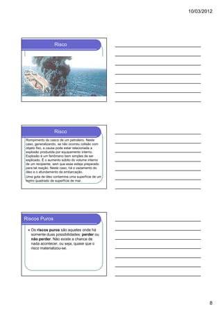 10/03/2012




                 Risco




                 Risco
Rompimento do casco de um petroleiro. Neste
caso, generalizando, se não ocorreu colisão com
objeto fixo, a causa pode estar relacionada a
explosão produzida por equipamento interno.
Explosão é um fenômeno bem simples de ser
explicado. É o aumento súbito do volume interno
de um recipiente, sem que esse esteja preparado
para tal reação. Neste caso, há o vazamento do
óleo e o afundamento da embarcação.
Uma gota de óleo contamina uma superfície de um
metro quadrado de superfície de mar.




Riscos Puros

   Os riscos puros são aqueles onde há
   somente duas possibilidades: perder ou
   não perder. Não existe a chance de
   nada acontecer, ou seja, quase que o
   risco materializou-se.




                                                          8
 