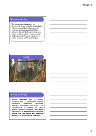 10/03/2012

Riscos Acidentais
Os riscos acidentais podem ser
previsíveis, já que em todas as atividades
há uma possibilidade de acidente. O
levantamento dessas possibilidades
depende das atividades, ambiente onde
essas se desenvolvem, equipamentos
empregados, enfim, tudo aquilo que se
utiliza para que um fim seja atingido.

Risco

Riscos Aleatórios
Riscos aleatórios são os eventos
ocorridos sem a participação humana:
terremotos,
maremotos,
vendavais,
furacões, enchentes, inundações. São
considerados os eventos de causa
externa, também conhecidos como riscos
da natureza. A aleatoriedade dos riscos
indica que não podem ser previstos.
Podem ocorrer a qualquer momento.

10

 
