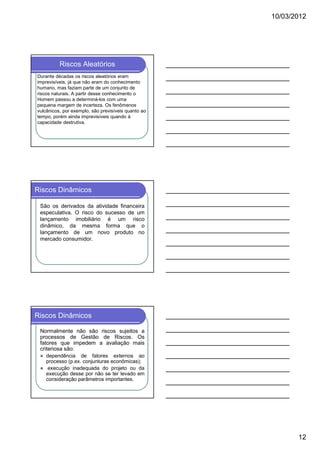 10/03/2012

Riscos Aleatórios
Durante décadas os riscos aleatórios eram
imprevisíveis, já que não eram do conhecimento
humano, mas faziam parte de um conjunto de
riscos naturais. A partir desse conhecimento o
Homem passou a determiná-los com uma
pequena margem de incerteza. Os fenômenos
vulcânicos, por exemplo, são previsíveis quanto ao
tempo, porém ainda imprevisíveis quando à
capacidade destrutiva.

Riscos Dinâmicos
São os derivados da atividade financeira
especulativa. O risco do sucesso de um
lançamento imobiliário é um risco
dinâmico, da mesma forma que o
lançamento de um novo produto no
mercado consumidor.

Riscos Dinâmicos
Normalmente não são riscos sujeitos a
processos de Gestão de Riscos. Os
fatores que impedem a avaliação mais
criteriosa são:
dependência de fatores externos ao
processo (p.ex. conjunturas econômicas);
execução inadequada do projeto ou da
execução desse por não se ter levado em
consideração parâmetros importantes.

12

 