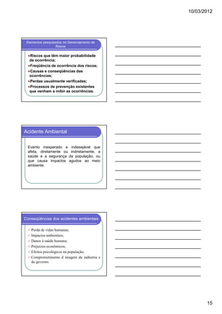 10/03/2012

Elementos pesquisados no Gerenciamento de
Riscos

Riscos que têm maior probabilidade
de ocorrência;
Freqüência de ocorrência dos riscos;
Causas e conseqüências das
ocorrências;
Perdas usualmente verificadas;
Processos de prevenção existentes
que venham a inibir as ocorrências.

Acidente Ambiental
Evento inesperado e indesejável que
afeta, diretamente ou indiretamente, a
saúde e a segurança da população, ou
que causa impactos agudos ao meio
ambiente.

Conseqüências dos acidentes ambientais
Perda de vidas humanas;
Impactos ambientais;
Danos à saúde humana;
Prejuízos econômicos;
Efeitos psicológicos na população;
Comprometimento d imagem da indústria e
do governo.

15

 