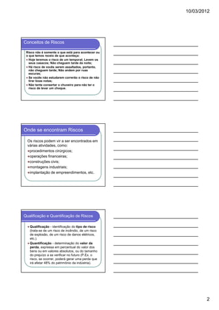 10/03/2012

Conceitos de Riscos
Risco não é somente o que está para acontecer ou
o que temos receio de que aconteça:
Hoje teremos o risco de um temporal; Levem os
seus casacos; Não cheguem tarde da noite;
Há risco de vocês serem assaltados, portanto,
não cheguem tarde; Não andem por ruas
escuras;
Se vocês não estudarem correrão o risco de não
tirar boas notas;
Não tente consertar o chuveiro para não ter o
risco de levar um choque.

Onde se encontram Riscos
Os riscos podem vir a ser encontrados em
várias atividades, como:
procedimentos cirúrgicos;
operações financeiras;
construções civis;
montagens industriais;
implantação de empreendimentos, etc.

Qualificação e Quantificação de Riscos
Qualificação - identificação do tipo de risco
(trata-se de um risco de incêndio, de um risco
de explosão, de um risco de danos elétricos,
etc.).
Quantificação - determinação do valor da
perda, expressa em percentual do valor dos
bens ou em valores absolutos, ou do tamanho
do prejuízo a se verificar no futuro (P.Ex. o
risco, se ocorrer, poderá gerar uma perda que
irá afetar 48% do patrimônio da indústria).

2

 