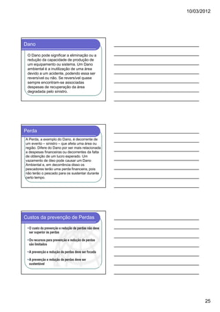 10/03/2012

Dano
O Dano pode significar a eliminação ou a
redução da capacidade de produção de
um equipamento ou sistema. Um Dano
ambiental é a inutilização de uma área
devido a um acidente, podendo essa ser
reversível ou não. Se reversível quase
sempre encontram-se associadas
despesas de recuperação da área
degradada pelo sinistro.

Perda
A Perda, a exemplo do Dano, é decorrente de
um evento – sinistro – que afeta uma área ou
região. Difere do Dano por ser mais relacionada
a despesas financeiras ou decorrentes da falta
de obtenção de um lucro esperado. Um
vazamento de óleo pode causar um Dano
Ambiental e, em decorrência disso os
pescadores terão uma perda financeira, pois
não terão o pescado para os sustentar durante
certo tempo.

Custos da prevenção de Perdas

25

 