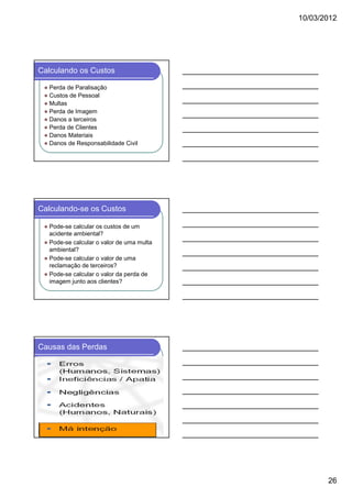10/03/2012

Calculando os Custos
Perda de Paralisação
Custos de Pessoal
Multas
Perda de Imagem
Danos a terceiros
Perda de Clientes
Danos Materiais
Danos de Responsabilidade Civil

Calculando-se os Custos
Pode-se calcular os custos de um
acidente ambiental?
Pode-se calcular o valor de uma multa
ambiental?
Pode-se calcular o valor de uma
reclamação de terceiros?
Pode-se calcular o valor da perda de
imagem junto aos clientes?

Causas das Perdas

26

 