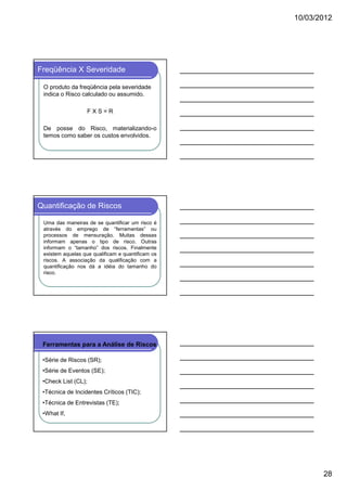 10/03/2012

Freqüência X Severidade
O produto da freqüência pela severidade
indica o Risco calculado ou assumido.
FXS=R
De posse do Risco, materializando-o
temos como saber os custos envolvidos.

Quantificação de Riscos
Uma das maneiras de se quantificar um risco é
através do emprego de “ferramentas” ou
processos de mensuração. Muitas dessas
informam apenas o tipo de risco. Outras
informam o “tamanho” dos riscos. Finalmente
existem aquelas que qualificam e quantificam os
riscos. A associação da qualificação com a
quantificação nos dá a idéia do tamanho do
risco.

Ferramentas para a Análise de Riscos
•Série de Riscos (SR);
•Série de Eventos (SE);
•Check List (CL);
•Técnica de Incidentes Críticos (TIC);
•Técnica de Entrevistas (TE);
•What If,

28

 