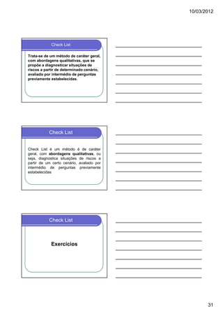 10/03/2012

Check List
Trata-se de um método de caráter geral,
com abordagens qualitativas, que se
propõe a diagnosticar situações de
riscos a partir de determinado cenário,
avaliado por intermédio de perguntas
previamente estabelecidas.

Check List

Check List é um método é de caráter
geral, com abordagens qualitativas, ou
seja, diagnostica situações de riscos a
partir de um certo cenário, avaliado por
intermédio de perguntas previamente
estabelecidas

Check List

Exercícios

31

 