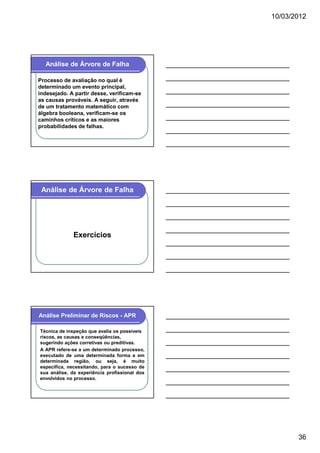 10/03/2012

Análise de Árvore de Falha
Processo de avaliação no qual é
determinado um evento principal,
indesejado. A partir desse, verificam-se
as causas prováveis. A seguir, através
de um tratamento matemático com
álgebra booleana, verificam-se os
caminhos críticos e as maiores
probabilidades de falhas.

Análise de Árvore de Falha

Exercícios

Análise Preliminar de Riscos - APR
Técnica de inspeção que avalia os possíveis
riscos, as causas e conseqüências,
sugerindo ações corretivas ou preditivas.
A APR refere-se a um determinado processo,
executado de uma determinada forma e em
determinada região, ou seja, é muito
específica, necessitando, para o sucesso de
sua análise, da experiência profissional dos
envolvidos no processo.

36

 