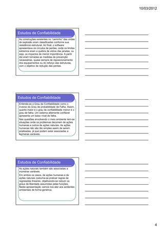 10/03/2012

Estudos de Confiabilidade
As construções existentes no “caminho” das ondas
de explosão eram classificadas conforme sua
resistência estrutural. Ao final, o software
apresentava os círculos de perdas, onde os limites
extremos eram a quebra de vidros das janelas, ou
seja, os impactos de menor importância. A partir
daí eram tomadas as medidas de prevenção
necessárias, quase sempre de reposicionamento
dos equipamentos ou do reforço das estruturas,
com o objetivo de redução das perdas.

Estudos de Confiabilidade
Entende-se o Grau de Confiabilidade como o
inverso do Grau de probabilidade de Falha. Assim,
quanto maior é o grau de confiabilidade menor é o
grau de falha. Um sistema altamente confiável
apresenta um baixo nível de falha.
Nas questões envolvendo o meio ambiente tem-se
situações onde os problemas decorrem de ações
humanas e outros de ações naturais. As ações
humanas não são tão simples assim de serem
analisadas, já que podem estar associadas a
inúmeras variáveis.

Estudos de Confiabilidade
As ações naturais também são associadas a
inúmeras variáveis.
Em ambos os casos, de ações humanas e de
ações naturais costuma-se praticar regras de
regressões lineares, objetivando-se reduzir os
graus de liberdade assumidas pelas funções.
Nesta apresentação vamos nos ater aos acidentes
ambientais de forma genérica.

4

 