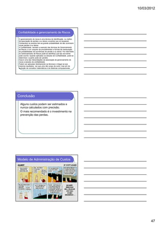 10/03/2012

Confiabilidade e gerenciamento de Riscos
O gerenciamento de riscos é uma técnica de identificação, ou melhor,
da associação de perdas e ou danos a eventos que os causaram.
Conhecidos os eventos tem-se grande probabilidade de não ocorrerem
novas perdas e ou danos.
A Confiabilidade, também a exemplo das técnicas de Gerenciamento
de Riscos, é um conjunto de procedimentos e formas de mensuração
de probabilidades de ocorrências de perdas e ou danos. Por intermédio
do Gerenciamento de Riscos pode-se identificar que tipo de evento
pode ocorrer. Quando aplicados os estudos de Confiabilidade, pode-se
determinar o quanto pode ser perdido.
Essa é uma das interpretações da associação de gerenciamento de
riscos a estudos de confiabilidade.
Podem ser aplicadas distintamente as técnicas e chegar-se aos
mesmos resultados, vez que uma não surgiu de outra, mas sim da
evolução de conceitos matemáticos e de sistemas computacionais.

Conclusão
Alguns custos podem ser estimados e
nunca calculados com precisão.
O mais recomendado é o investimento na
prevenção das perdas.

Modelo de Administração de Custos

47

 