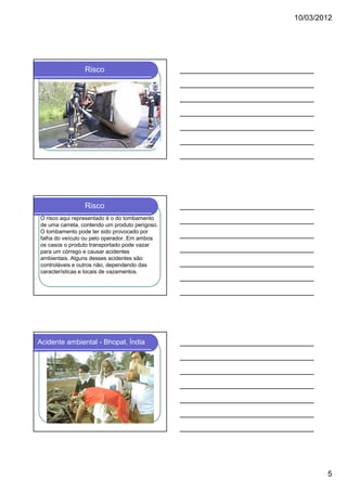 10/03/2012

Risco

Risco
O risco aqui representado é o do tombamento
de uma carreta, contendo um produto perigoso.
O tombamento pode ter sido provocado por
falha do veículo ou pelo operador. Em ambos
os casos o produto transportado pode vazar
para um córrego e causar acidentes
ambientais. Alguns desses acidentes são
controláveis e outros não, dependendo das
características e locais de vazamentos.

Acidente ambiental - Bhopal, Índia

5

 