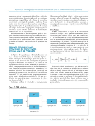 Formulação estratégica da manutenção industrial com base na confiabilidade dos equipamentos



para que se possa, eventualmente, identificar o início do        blocos da confiabilidade (RBD) e coletaram-se os tem-
processo de desgaste. A monitoração pode ser contínua e          pos até a falha e até o reparo de cada bloco. Calcularam-
automatizada, ou periódica, sob a forma de inspeções,            se os fatores de forma γ e a conseqüente localização na
constituindo a estratégia de predição, a preditiva. Desde        curva da banheira e a disponibilidade e alocaram-se
modo, nesta fase só ocorrerão as quebras catastróficas,          estratégias de manutenção e objetivos de confiabilidade
ligadas a liberações de quantidades extremas de energia          a cada bloco.
em tempos muito curtos ou pequenas ultrapassagens de
resistência ligadas a falhas prematuras de manifestação          Resultados
tardia ou mau uso do equipamento.                                   O RBD é apresentado na Figura 4. A confiabilidade
   Ao se examinarem os dois histogramas, pode-se ima-            sistêmica, dada por (19), é apresentada na forma gráfica
ginar a maior coluna de falhas migrando da região baixa,         da Figura 5 pelo software ProSis 2000. Nas Tabelas de 4
característica da mortalidade infantil, para a região alta,      a 7 se têm os tempos até a falha dos blocos e as distribui-
característica da mortalidade senil, passando pela               ções de probabilidades ajustadas pelo método da máxima
exponencial negativa característica do processo de               verossimilhança no software Proconf98, as estratégias de
Poisson.                                                         manutenção formuladas para cada máquina pelos inter-
                                                                 valos de confiança das estimativas de γ e os intervalos de
SEGUNDO ESTUDO DE CASO:                                          tempo ótimos entre preventivas, para relações de custo
ESTRATÉGIAS DE MANUTENÇÃO                                        entre emergência e intervenção preventiva REP. Valores
EM UMA LINHA DE PRODUÇÃO                                         de REP abaixo de 2,5 não são factíveis no caso e foram
                                                                 desconsiderados.
   O objetivo do segundo caso e do trabalho como um
todo é testar um método capaz de formular objetiva-
mente estratégias de manutenção para uma planta in-
                                                                                                                           (19)
dustrial e que possa ser um contraponto às práticas
subjetivas observadas nas empresas, tais como: (i) em
equipamentos críticos se faz manutenção preventiva;
ou (ii) em equipamentos ociosos se admitem emergên-                 Uma dificuldade prevista mas que não se confir-
cias. Também se colocaram questões secundárias: (i)              mou foi o fato de o sistema de informações da empresa
métodos objetivos de formulação de estratégias de                oferecer apenas números inteiros de dias para os inter-
manutenção, se existirem, são aplicáveis em ambiente             valos entre falhas e apenas a média aritmética para o
industrial? (ii) que requisitos são necessários nas em-          tempo até o reparo, pressupondo que esta variável siga
presas para a adoção destes métodos? e (iii) que evi-            um modelo normal ou uniforme. O sistema é incomple-
dências são necessárias para a comprovação da eficá-             to e não foi possível obter dados melhores, mas os
cia destes métodos?                                              resultados obtidos não parecem ter sido comprometidos
   Definida a unidade de estudo, fez-se o diagrama de            por esta falta.


Figura 4: RBD estudado.




                                     B1



            A                                                     C                        D                         E


      operação 10                                             operação 30            operação 40               operação 50
                                     B2

                                operação 20




                                                                   Revista Produção, v. 15, n. 1, p. 044-059, Jan./Abr. 2005      53
 