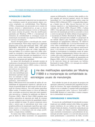 Formulação estratégica da manutenção industrial com base na confiabilidade dos equipamentos



INTRODUÇÃO E OBJETIVO                                         surgem na bibliografia. A primeira linha modela os da-
                                                              dos segundo um processo puntual, através da função
   A função manutenção industrial tem incorporado às          intensidade λ(t) e sua fundamentação teórica surge em
suas estratégias usuais de gerenciamento alguns con-          Pulcini (2001) e Hokstad (1997). A segunda linha empre-
ceitos originados na confiabilidade. Para Moubray             ga a função taxa de falha (hazard function) h(t) em
(1996), a manutenção tem procurado novos modos de             sistemas reparáveis e sua fundamentação teórica é en-
pensar, técnicos e administrativos, já que as novas           contrada em Grosh (1989), Elsayed (1996) e Lafraia
exigências de mercado tornaram visíveis as limitações         (2001). Uma aplicação desta linha metodológica calcula
dos atuais sistemas de gestão. Uma das modificações           intervalos de manutenção preventiva associados a riscos
apontadas por Moubray (1996) é a incorporação de              e custos na operação de ônibus urbanos de passageiros e
elementos da confiabilidade às estratégias usuais de          é encontrada em Sellitto; Borchardt & Araújo (2002).
manutenção encontradas nas empresas de fabricação e              O objetivo principal deste trabalho é a proposição de
de serviços tecnológicos.                                     um método objetivo para formular estratégias para a
   Autores divergem quanto à classificação das estraté-       manutenção de equipamentos industriais. Os objetivos
gias de manutenção. Neste artigo seguir-se-á a tipologia      secundários do trabalho são: (i) revisar brevemente con-
proposta pela escola nipo-americana (NSC, 1987 apud           ceitos sobre confiabilidade aplicada à manutenção; (ii)
OLIVEIRA; SELLITTO & VERDI, 2002; HIGGINS,                    conduzir dois estudos de caso em empresas metal-mecâ-
2001): (i) a emergência opera até a falha, reparando o        nicas; e (iii) discutir os resultados dos estudos de caso
item que falhou; (ii) a corretiva opera até a falha, refor-   ligando-os teoricamente às estratégias usuais de manu-
çando ou corrigindo o item que falhou; (iii) a preditiva      tenção. Algumas fundamentações teóricas não serão re-
executa intervenções baseadas em diagnósticos; e (iv) a       visadas, mas serão empregadas: (i) gestão estratégica em
preventiva, executa intervenções incondicionais cons-         Certo & Peter (1993); (ii) estratégias de manutenção em
tantes de um programa pré-agendado.                           Higgins (2001, seção 2); (iii) análise de Weibull e cálcu-
   Ao menos três dissertações de mestrado recentes já         lo do intervalo ótimo de intervenção em Sellitto;
exploraram a incorporação de elementos de confiabilida-       Borchardt & Araújo (2002); e (iv) alocação de confiabi-
de pela manutenção. Santos (2003) estima o intervalo          lidade em Elsayed (1996).
ótimo entre manutenções
preventivas em chaves elé-
                                     ma das modificações apontadas por Moubray
tricas. Hiraiwa (2001) apre-
senta uma metodologia para
determinar o período em que
deve ser realizada a manu-
                                 U   (1996) é a incorporação da confiabilidade às
                                 estratégias usuais de manutenção.
tenção preventiva em equi-
pamentos eletromédicos.
Motta (1999) desenvolveu um modelo de análise de con-            Este trabalho faz parte de um projeto de pesquisa em
fiabilidade de equipamentos reparáveis, aplicado na de-       operações industriais conduzido pela engenharia de pro-
finição da periodicidade de intervenção em relés de pro-      dução da Unisinos. Por opção metodológica do projeto,
teção de sistemas elétricos. Tais relés podem apresentar      limitar-se-ão os trabalhos à segunda linha metodológica
falhas ocultas. O modelo fornece os riscos de falhas de       citada, automatizada pelos softwares ProConf98 e
relés, associados aos possíveis intervalos entre manuten-     ProSis2000. Remete-se a outra linha e estudos compara-
ções preventivas e também foi publicado em Motta &            dos à continuidade das pesquisas.
Colosimo (2002). Sheu & Chien (2004) propõem uma
política generalista de reposição por idade de sistemas       CONFIABILIDADE E MANUTENÇÃO
sujeitos a impactos que ocorrem em quantidades aleató-
rias por unidade de tempo. Os autores enumeram outras            O conceito de confiabilidade foi introduzido na manu-
obras e autores que os antecederam neste tema e que           tenção por um trabalho seminal sobre falhas em equipa-
propõem políticas de manutenção específicas que consi-        mentos eletrônicos de uso militar nos anos 1950, nos
deram o custo e o risco para os equipamentos enfocados.       Estados Unidos da América. A tarefa foi conduzida por um
Estes objetivos se relacionam com este artigo, justifi-       grupo de estudos da Federal Aviation Administration,
cando a citação desses trabalhos.                             cujas conclusões reorientaram os procedimentos de ma-
   Ao menos duas linhas metodológicas para a modela-          nutenção até então vigentes: (i) se um item não possui um
gem de dados de falhas recorrentes em equipamentos            modo predominante e característico de falha, revisões

                                                                Revista Produção, v. 15, n. 1, p. 044-059, Jan./Abr. 2005   45
 