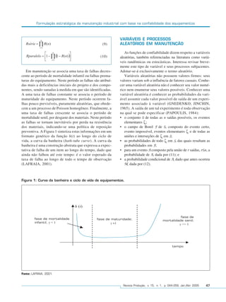 Formulação estratégica da manutenção industrial com base na confiabilidade dos equipamentos



                                                               VARIÁVEIS E PROCESSOS
                                                      (9)      ALEATÓRIOS EM MANUTENÇÃO

                                                                  As funções de confiabilidade dizem respeito a variáveis
                                                    (10)       aleatórias, também referenciadas na literatura como variá-
                                                               veis randômicas ou estocásticas. Interessa revisar breve-
                                                               mente este tipo de variável e seus processos subjacentes.
   Em manutenção se associa uma taxa de falhas decres-         Adotar-se-á exclusivamente o termo aleatório.
cente ao período de mortalidade infantil ou falhas prema-         Variáveis aleatórias não possuem valores firmes: seus
turas do equipamento. Neste período as falhas são atribuí-     valores variam sob a influência de fatores casuais. Conhe-
das mais a deficiências iniciais do projeto e dos compo-       cer uma variável aleatória não é conhecer seu valor numé-
nentes, sendo sanadas à medida em que são identificadas.       rico nem enumerar seus valores possíveis. Conhecer uma
A uma taxa de falhas constante se associa o período de         variável aleatória é conhecer as probabilidades da vari-
maturidade do equipamento. Neste período ocorrem fa-           ável assumir cada valor possível de saída de um experi-
lhas pouco previsíveis, puramente aleatórias, que obede-       mento associado à variável (GNEDENKO; JINCHIN,
cem a um processo de Poisson homogêneo. Finalmente, a          1965). A saída de um tal experimento é toda observação
uma taxa de falhas crescente se associa o período de           na qual se pode especificar (PAPOULIS, 1984):
mortalidade senil, por desgaste dos materiais. Neste período   • o conjunto S de todas as n saídas possíveis, os eventos
as falhas se tornam inevitáveis por perda na resistência          elementares ζi;
dos materiais, indicando-se uma política de reposição          • o campo de Borel F de S, composto do evento certo,
preventiva. A Figura 1 sintetiza estas informações em um          evento impossível, eventos elementares ζi e de todas as
formato genérico da função h(t) ao longo do ciclo de              uniões e interseções de ζi em S;
vida, a curva da banheira (bath-tube curve). A curva da        • as probabilidades de todo ζi em S, das quais resultam as
banheira é uma construção abstrata que expressa a expec-          probabilidades em F;
tativa de falha de um item ao longo do tempo, dado que         • para um evento A composto pela união de r saídas, r≤n, a
ainda não falhou até este tempo: é o valor esperado da            probabilidade de A, dada por (11); e
taxa de falha ao longo de todo o tempo de observação           • a probabilidade condicional de A, dado que antes ocorreu
(LAFRAIA, 2001).                                                  M, dada por (12).



Figura 1: Curva da banheira e ciclo de vida de equipamentos.




Fonte: LAFRAIA, 2001.


                                                                 Revista Produção, v. 15, n. 1, p. 044-059, Jan./Abr. 2005   47
 