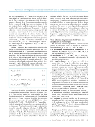 Formulação estratégica da manutenção industrial com base na confiabilidade dos equipamentos



um processo aleatório x(t) é uma regra para associar a                  processo a índice discreto e a estados discretos. Como
cada saída ζ do experimento uma função x(t,ζ). O domí-                  outro exemplo, seja uma máquina cuja operação é
nio de ζ é o conjunto S das saídas possíveis do experi-                 monitorada e a cada interrupção por quebra anotam-se o
mento e o domínio de t é T, o conjunto dos números reais.               resultado obtido e o tempo decorrido desde a última
Se T é o eixo real, x(t,ζ) é um processo contínuo. Se T é               quebra, em um processo a índice discreto e a estados
um conjunto finito, x(t,ζ) é um processo discreto: uma                  contínuos. Em ambos os casos é possível associar uma
seqüência de variáveis aleatórias. Geralmente t = [0, 1, 2,             função x(t,ζ) ao processo. No segundo caso o índice t não
...] é uma variável de tempo ou uma contagem e ζ(t)=ζ é                 é o tempo decorrido, mas a ordinalidade da quebra. À
o estado do processo em t. Se o processo x(t,ζ) pode                    variável ζ pode-se associar uma produção, uma quilome-
assumir um número finito de valores, é dito a estados                   tragem ou o tempo entre quebras, segundo a natureza do
discretos. Do contrário é dito a estados contínuos. Uma                 processo aleatório subjacente ao fenômeno em estudo.
realização, caminho ou função amostral de um processo
aleatório x(t,ζ), t∈T é a associação a cada t de T de um                Tipos clássicos de processos aleatórios e sua
valor possível de ζ. Usa-se a notação x(t) para o proces-               relação com a manutenção
so, sendo implícita a dependência de ζ (PAPOULIS,                           Os processos aleatórios podem ser classificados se-
1984; ROSS, 1996).                                                      gundo as relações entre as variáveis aleatórias
    Para um t específico, x(t) é uma variável aleatória com             intervenientes xn(t) (KARLIN; TAYLOR, 1997):
função de distribuição de primeira ordem dada por (15).                 (i) a incrementos independentes e estacionários, se as
Esta função depende de t e corresponde à probabilidade de                   variáveis [x1(t1)–x0(t0)], [x2(t2)–x1(t1)],...,[xn(tn)–xn-1(tn-1)]
que as amostras x(t,ζ) do processo não excedam ao valor                     são independentes n, t0<t1<...<tn;
numérico x. Sua derivada parcial em relação a x é a densida-            (ii) martingales, se E{xn+1(tn+1)|x1(t1) = a1,...,xn(tn)=an}=an,
de de primeira ordem de x(t), dada por (16). As funções de                  ou seja, é um processo acumulativo cuja expectativa da
distribuição e de densidade de segunda ordem, (17) e (18),                  próxima execução é zero;
consideram a distribuição conjunta de duas variáveis alea-              (iii) markovianos, se P{a<x n+1 (t n+1 )≤b|x 1 (t 1 )=
tórias x1(t1) e x2(t2). Funções de enésima ordem são exten-                 x1,...,xn(tn)=xn} = P{a<xn+1(tn+1)≤b|xn(tn)=xn}, ou seja, o
sões de (17) e (18) (PAPOULIS, 1984; ROSS, 1996).                           estado da próxima execução depende exclusivamente da
                                                                            execução corrente: um processo markoviano a estados
                                                                            discretos é chamado uma cadeia de Markov; uma cadeia
                                                            (15)            de Markov a tempos contínuos é um processo de Poisson;
                                                                        (iv) estacionários, que podem ser estritamente estacionári-
                                                            (16)            os, se as funções de distribuição conjuntas da família de
                                                                            variáveis [(x1(t1+h),x2(t2+h),...,xn(tn+h)] e [(x1(t1),x2(t2),...,
                                                                            xn(tn)] são as mesmas, h>0, t∈T, ou seja, o intervalo de
                                                            (17)            tempo em que o processo é amostrado é irrelevante, ou
                                                                            amplamente estacionário ou de covariância estacionária,
                                                            (18)            se possuir momentos de segunda ordem finitos e se sua
                                                                            covariância cov[x(t),x(t+h)]= E[x(t).x(t+h)]–
                                                                            E[x(t)].E[x(t+h)] depender apenas de h h>0,t∈T;
   Processos aleatórios distinguem-se pelas relações                    (v) renováveis (renewal), se um componente falha em t1,
existentes entre as sucessivas variáveis aleatórias xi(t),                  é reparado ou substituído imediatamente, opera até
t∈T. Tais relações podem ser especificadas por uma                          falhar em t2 e assim por diante, a enésima renovação
função de distribuição conjunta para toda família finita                    ocorre em Sn= t1+...+tn; e
x1(t),x2(t),...,xn(t) de variáveis aleatórias do processo,              (vi) puntuais, se pontos contidos em S puderem ser
F(x 1 ,x 2 ,...,x n :t 1 ,t 2 ,...,t n ) x i ,t i ,n (PAPOULIS, 1984;       contados por N(A) em A, um subconjunto amostral em
KARLIN; TAYLOR, 1997; ROSS, 1996). Para o objeti-                           S, de modo que: (a) A⊂S, N(A) segue uma distribui-
vo deste artigo é suficiente definir o espaço de estados S,                 ção de Poisson; e (b) {A1,...,An}disjuntos⊂S, as vari-
os índices em T e a função de distribuição conjunta. Por                    áveis N(A1),...,N(An) são independentes.
exemplo, sejam dez máquinas idênticas, S = [1,2,...,10],
sujeitas a cargas de trabalho similares, monitoradas por                   Um processo aleatório a tempo contínuo de interesse
trinta dias, T = [1,2,...,30]. Ao fim de cada dia associa-se            da manutenção é o processo de Poisson. Seja uma
ao número de dias já decorridos o número de máquinas                    contagem{N(t),t≥0} do tipo degrau não-decrescente no
que apresentaram ao menos uma falha no dia, em um                       intervalo [0,∞]. Esta contagem é um processo de Poisson

                                                                          Revista Produção, v. 15, n. 1, p. 044-059, Jan./Abr. 2005       49
 