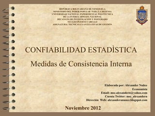 REPÚBLICA BOLIVARIANA DE VENEZUELA
        MINISTERIO DEL PODER POPULAR PARA LA DEFENSA
       UNIVERSIDAD NACIONAL EXPERIMENTAL POLITÉCNICA
                DE LA FUERZA ARMADA NACIONAL
            DECANATO DE INVESTIGACIÓN Y POSTGRADO
                    NÚCLEO PUERTO CABELLO
        ASIGNATURA: TECNICAS CUANTITATIVAS DE GESTIÓN




CONFIABILIDAD ESTADÌSTICA
 Medidas de Consistencia Interna

                                            Elaborado por: Alexander Nuñez
                                                                Economista
                                          Email: msc.alexandern@yahoo.com
                                            Cuenta Twitter: msc_alexandern
                                Dirección Web: alexanderanunez.blogspot.com

                Noviembre 2012
 