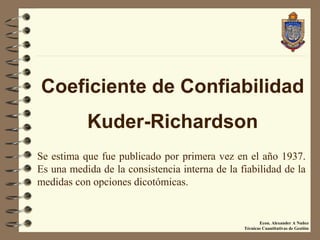 Coeficiente de Confiabilidad
           Kuder-Richardson
Se estima que fue publicado por primera vez en el año 1937.
Es una medida de la consistencia interna de la fiabilidad de la
medidas con opciones dicotómicas.


                                                       Econ. Alexander A Nuñez
                                                Técnicas Cuantitativas de Gestiòn
 
