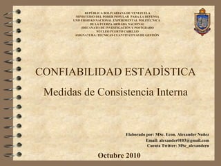 CONFIABILIDAD ESTADÌSTICA
Medidas de Consistencia Interna
REPÚBLICA BOLIVARIANA DE VENEZUELA
MINISTERIO DEL PODER POPULAR PARA LA DEFENSA
UNIVERSIDAD NACIONAL EXPERIMENTAL POLITÉCNICA
DE LA FUERZA ARMADA NACIONAL
(DECANATO DE INVESTIGACIÓN Y POSTGRADO
NÚCLEO PUERTO CABELLO
ASIGNATURA: TECNICAS CUANTITATIVAS DE GESTIÓN
Octubre 2010
Elaborado por: MSc. Econ. Alexander Nuñez
Email: alexander0103@gmail.com
Cuenta Twitter: MSc_alexandern
 