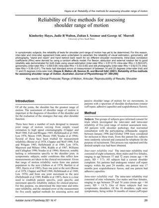 Hayes et al: Reliability of five methods for assessing shoulder range of motion


                          Reliability of five methods for assessing
                                  shoulder range of motion
                Kimberley Hayes, Judie R Walton, Zoltan L Szomor and George AC Murrell
                                                      University of New South Wales




In symptomatic subjects, the reliability of tests for shoulder joint range of motion has yet to be determined. For this reason,
inter-rater and intra-rater agreement trials were undertaken to ascertain the reliability of visual estimation, goniometry, still
photography, “stand and reach” and hand behind back reach for six different shoulder movements. Intra-class correlation
coefficients (Rho) were derived by using a random effects model. For flexion, abduction and external rotation fair to good
reliability was demonstrated for both trials using visual estimation (inter-rater Rho = 0.57-0.70; intra-rater Rho = 0.59-0.67),
goniometry (inter-rater Rho = 0.64-0.69; intra-rater Rho = 0.53–0.65) and still photography (inter-rater Rho = 0.62-0.73; intra-
rater Rho = 0.56–0.61). The tests had standard errors of measurement of between 14 and 25 degrees (inter-rater trial) and
11 and 23 degrees (intra-rater trial). [Hayes K, Walton JR, Szomor ZL and Murrell GAC (2001): Reliability of five methods
for assessing shoulder range of motion. Australian Journal of Physiotherapy 47: 289-294]

            Key words: Clinical Protocols; Range of Motion, Articular; Reproducibility of Results; Shoulder




Introduction                                                           passive shoulder range of motion for six movements, in
                                                                       patients with a spectrum of shoulder dysfunctions (rotator
Of all the joints, the shoulder has the greatest range of              cuff repair, adhesive capsulitis and scapulothoracic fusion).
motion. The assessment of shoulder range of motion is
important in the diagnosis of disorders of the shoulder and            Method
for the evaluation of the strategies that may alter shoulder
function.                                                              Subjects Two groups of subjects gave informed consent for
                                                                       trials which investigated the inter-rater and intra-rater
There have been a number of tools designed to measure                  reliability of five joint range of motion assessment tests.
joint range of motion varying from simple visual                       All patients with shoulder pathology that warranted
estimation to high speed cinematography (Clapper and                   consultation with the participating orthopaedic surgeon
Wolf 1988, Fish and Wingate 1985, Hellebrandt et al 1949,              between January 1996 and October 1998 were considered
Low 1976, Moore 1949, Moore 1949, Youdas et al 1994).                  for inclusion to these trials. From this patient list, subjects
Several of these have been trialled for measurement                    were randomly selected and contacted by telephone for the
reliability (Boone et al 1978, Clapper and Wolf 1988, Fish             purpose of recruitment. This process was repeated until the
and Wingate 1985, Hellebrandt et al 1949, Low 1976,                    desired sample size had been obtained.
Mayerson and Milano 1984, Riddle et al 1987, Williams
and Callaghan 1990, Youdas et al 1994). However, notably               Inter-rater reliability trial The inter-rater reliability trial
lacking is information specific to the shoulder joint, in              consisted of eight volunteers, three males and five females,
symptomatic subjects, under conditions that reflect how                ranging in age between 57 and 72 years (mean age = 66
measurements are taken in the clinical environment. Given              years, SD = 5.7). All subjects had a current shoulder
that range of motion reliability varies from one patient               complaint. Six patients had undergone rotator cuff repair
population to the next (Ashton et al 1978, Bartlett et al              surgery within the past 24 months, one patient was 17
1985, Harris et al 1985), from one joint to the next (Boone            months post scapulothoracic fusion, and one patient had
et al 1978, Clapper and Wolf 1988, Hellebrandt et al 1949,             adhesive capsulitis.
Low 1976) and from one joint movement to the next
(Hellebrandt et al 1949, Riddle et al 1987), there is a clear          Intra-rater reliability trial The intra-rater reliability trial
need to establish patient specific, joint specific and                 consisted of nine volunteers, five males and four females,
movement specific reliability indices for clinical practice.           ranging in age between 29 and 74 years (mean age = 64
For this purpose, we determined the inter-rater and intra-             years, SD = 14.7). One of these subjects had two
rater reliability, and the standard error of the measurement           symptomatic shoulders. Of the 10 shoulders, eight were
for five easily applied methods for assessing active and               symptomatic, being within 36 months of rotator cuff repair


Australian Journal of Physiotherapy 2001 Vol. 47                                                                                  289
 