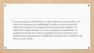 • En este ejemplo, la confiabilidad se evalúa mediante un estudio piloto y el
cálculo del coeficiente de confiabilidad, la validez se evalúa a través del
análisis de contenido y la comparación con cuestionarios validados, y la
objetividad se logra mediante el uso de un protocolo estandarizado y la
verificación cruzada de los datos recopilados. Estos tres conceptos son
fundamentales para garantizar la calidad de la medición de la satisfacción del
cliente en este estudio.
 