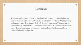 Ejercicio:
• Un investigador desea evaluar la confiabilidad, validez y objetividad de un
cuestionario de satisfacción laboral. El cuestionario consta de 20 preguntas y
utiliza una escala de respuesta de 1 a 5, donde 1 representa "Totalmente en
desacuerdo" y 5 representa "Totalmente de acuerdo". El objetivo es recopilar
datos de una muestra de empleados y analizar la confiabilidad, validez y
objetividad del cuestionario.
 