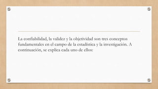 La confiabilidad, la validez y la objetividad son tres conceptos
fundamentales en el campo de la estadística y la investigación. A
continuación, se explica cada uno de ellos:
 
