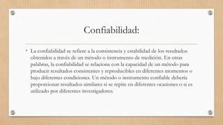 Confiabilidad:
• La confiabilidad se refiere a la consistencia y estabilidad de los resultados
obtenidos a través de un método o instrumento de medición. En otras
palabras, la confiabilidad se relaciona con la capacidad de un método para
producir resultados consistentes y reproducibles en diferentes momentos o
bajo diferentes condiciones. Un método o instrumento confiable debería
proporcionar resultados similares si se repite en diferentes ocasiones o si es
utilizado por diferentes investigadores.
 