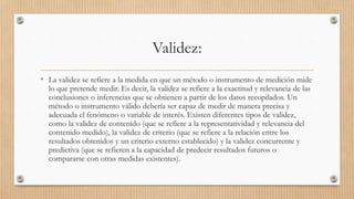 Validez:
• La validez se refiere a la medida en que un método o instrumento de medición mide
lo que pretende medir. Es decir, la validez se refiere a la exactitud y relevancia de las
conclusiones o inferencias que se obtienen a partir de los datos recopilados. Un
método o instrumento válido debería ser capaz de medir de manera precisa y
adecuada el fenómeno o variable de interés. Existen diferentes tipos de validez,
como la validez de contenido (que se refiere a la representatividad y relevancia del
contenido medido), la validez de criterio (que se refiere a la relación entre los
resultados obtenidos y un criterio externo establecido) y la validez concurrente y
predictiva (que se refieren a la capacidad de predecir resultados futuros o
compararse con otras medidas existentes).
 