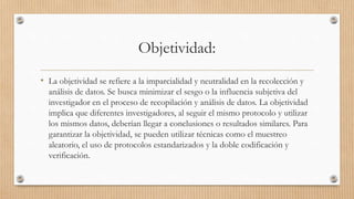 Objetividad:
• La objetividad se refiere a la imparcialidad y neutralidad en la recolección y
análisis de datos. Se busca minimizar el sesgo o la influencia subjetiva del
investigador en el proceso de recopilación y análisis de datos. La objetividad
implica que diferentes investigadores, al seguir el mismo protocolo y utilizar
los mismos datos, deberían llegar a conclusiones o resultados similares. Para
garantizar la objetividad, se pueden utilizar técnicas como el muestreo
aleatorio, el uso de protocolos estandarizados y la doble codificación y
verificación.
 