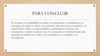 PARA CONCLUIR
En resumen, la confiabilidad se refiere a la consistencia y estabilidad de los
resultados, la validez se refiere a la exactitud y relevancia de los resultados, y la
objetividad se refiere a la imparcialidad y neutralidad en el proceso de
recopilación y análisis de datos. Estos tres conceptos son fundamentales para
garantizar la calidad de los datos y los resultados en la estadística y la
investigación.
 
