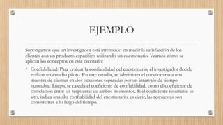 EJEMPLO
Supongamos que un investigador está interesado en medir la satisfacción de los
clientes con un producto específico utilizando un cuestionario. Veamos cómo se
aplican los conceptos en este escenario:
• Confiabilidad: Para evaluar la confiabilidad del cuestionario, el investigador decide
realizar un estudio piloto. En este estudio, se administra el cuestionario a una
muestra de clientes en dos ocasiones separadas por un intervalo de tiempo
razonable. Luego, se calcula el coeficiente de confiabilidad, como el coeficiente de
correlación entre las respuestas de ambos momentos. Si el coeficiente resultante es
alto, indica una alta confiabilidad del cuestionario, es decir, las respuestas son
consistentes a lo largo del tiempo.
 