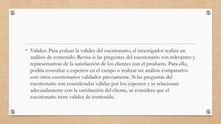 • Validez: Para evaluar la validez del cuestionario, el investigador realiza un
análisis de contenido. Revisa si las preguntas del cuestionario son relevantes y
representativas de la satisfacción de los clientes con el producto. Para ello,
podría consultar a expertos en el campo o realizar un análisis comparativo
con otros cuestionarios validados previamente. Si las preguntas del
cuestionario son consideradas válidas por los expertos y se relacionan
adecuadamente con la satisfacción del cliente, se considera que el
cuestionario tiene validez de contenido.
 