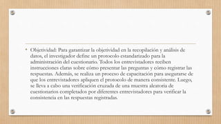 • Objetividad: Para garantizar la objetividad en la recopilación y análisis de
datos, el investigador define un protocolo estandarizado para la
administración del cuestionario. Todos los entrevistadores reciben
instrucciones claras sobre cómo presentar las preguntas y cómo registrar las
respuestas. Además, se realiza un proceso de capacitación para asegurarse de
que los entrevistadores apliquen el protocolo de manera consistente. Luego,
se lleva a cabo una verificación cruzada de una muestra aleatoria de
cuestionarios completados por diferentes entrevistadores para verificar la
consistencia en las respuestas registradas.
 