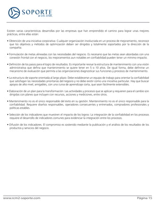 Existen varias características desarrollas por las empresas que han emprendido el camino para lograr unas mejores
  prácticas, entre ellas están:

  • Obtención de una iniciativa corporativa: Cualquier organización involucrada en un proceso de mejoramiento, reconoce
    que los objetivos y métodos de optimización deben ser dirigidos y totalmente soportados por la dirección de la
    compañía.

  • Formulación de metas alineadas con las necesidades del negocio. Es necesario que las metas sean abordadas con una
    conexión frontal con el negocio, los mejoramientos aun notables en confiabilidad pueden tener un mínimo impacto.

  • Definición de los pasos para el logro de resultados: Es importante revisar la estructura de mantenimiento con una visión
    administrativa que defina que mantenimiento se quiere tener en 5 o 10 años. De igual forma, debe definirse un
    mecanismo de evaluación que permita a las organizaciones diagnosticar sus funciones y procesos de mantenimiento.

  • La estructura de soporte orientada al largo plazo: Debe establecerse un equipo de trabajo para orientar la confiabilidad
    que satisfagan las necesidades prioritarias del negocio y no debe existir como una iniciativa particular. Hay que buscar
    apoyos de alto nivel, amigables, con una curva de aprendizaje corta, que sean fácilmente extensibles.

  • Elaboración de un plan para la transformación: Las actividades y procesos que se aplican y requieren para el cambio son
    dirigidas con planes que incluyen con recursos, acciones y mediciones, entre otros.

  • Mantenimiento no es el único responsable del éxito en su gestión: Mantenimiento no es el único responsable para la
    confiabilidad. Requiere diseños responsables, operadores consecuentes y entrenados, compradores profesionales y
    políticas estables.

  • Selección de los indicadores que muestren el impacto de los logros: La integración de la confiabilidad en los procesos
    requiere el desarrollo de indicadores comunes para evidenciar la integración entre los procesos.

  • Difusión de los indicadores. El compromiso es sostenido mediante la publicación y el análisis de los resultados de los
    productos y servicios del negocio.




www.rcm2-soporte.com                                                                                             Página 15
 