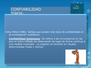 CONFIABILIDAD
TIPOS:
Kirky Miller(1986): Señala que existen tres tipos de confiabilidad en
la investigación cualitativa:
o Confiabilidad Quijotesca: Se refiere a las circunstancia en las
que un único método de observación da lugar de forma continua a
una medida invariable . La originan al convertir en rituales
determinadas frases y hechos.
 