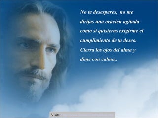 No te desesperes, no me
dirijas una oración agitada
como si quisieras exigirme el
cumplimiento de tu deseo.
Cierra los ojos del alma y
dime con calma..
Visita: http://www.RenuevoDePlenitud.com
 