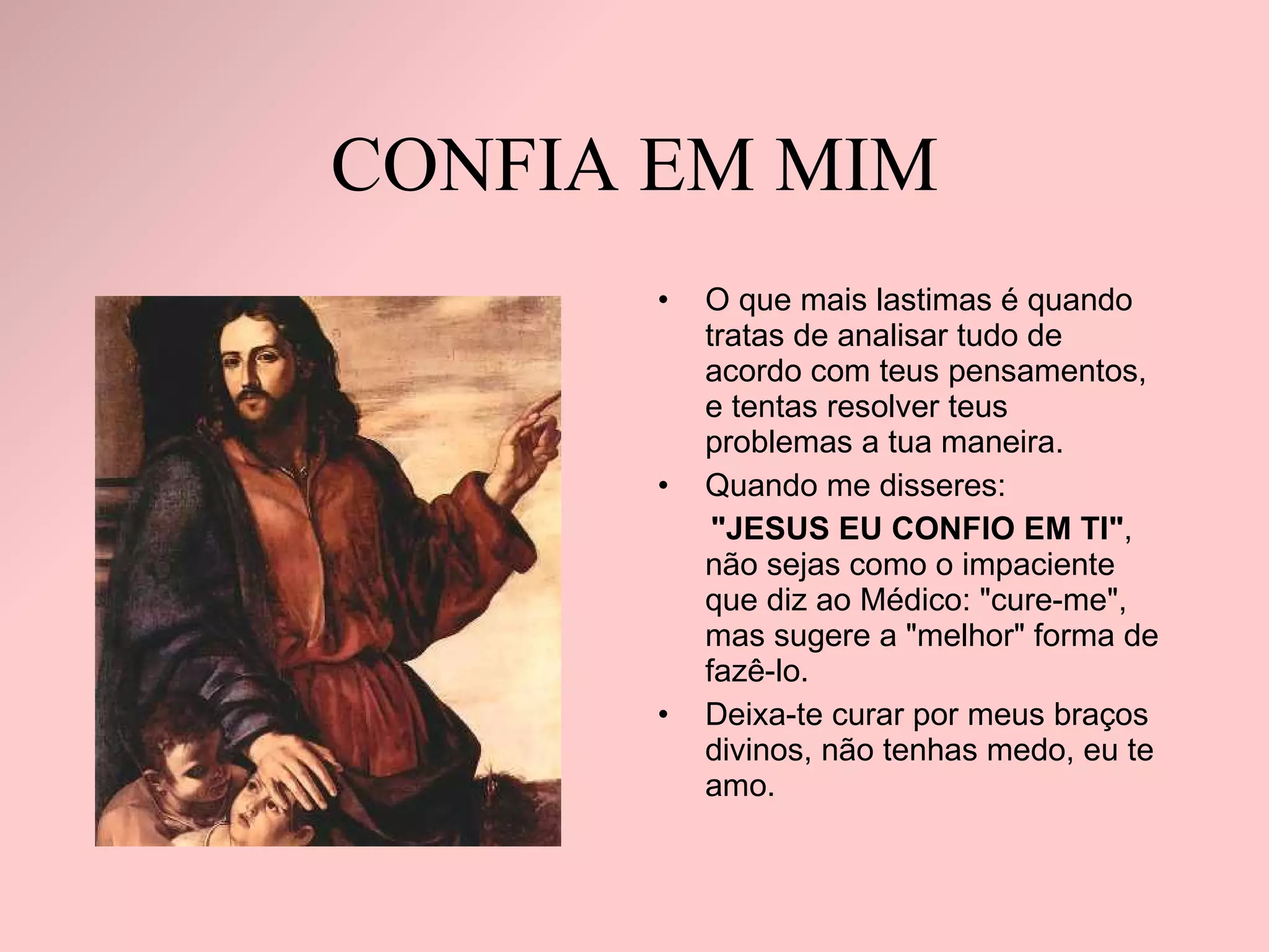 CONFIA EM MIM O que mais lastimas é quando tratas de analisar tudo de acordo com teus pensamentos, e tentas resolver teus problemas a tua maneira. Quando me disseres:  "JESUS EU CONFIO EM TI" , não sejas como o impaciente que diz ao Médico: "cure-me", mas sugere a "melhor" forma de fazê-lo.  Deixa-te curar por meus braços divinos, não tenhas medo, eu te amo. 