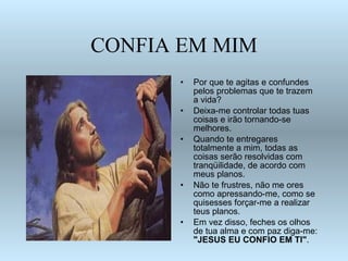 CONFIA EM MIM Por que te agitas e confundes pelos problemas que te trazem a vida? Deixa-me controlar todas tuas coisas e irão tornando-se melhores.  Quando te entregares totalmente a mim, todas as coisas serão resolvidas com tranqüilidade, de acordo com meus planos. Não te frustres, não me ores como apressando-me, como se quisesses forçar-me a realizar teus planos. Em vez disso, feches os olhos de tua alma e com paz diga-me:  "JESUS EU CONFIO EM TI" . 