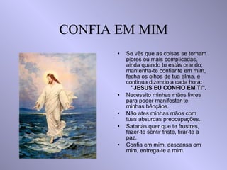 CONFIA EM MIM Se vês que as coisas se tornam piores ou mais complicadas, ainda quando tu estás orando; mantenha-te confiante em mim, fecha os olhos de tua alma, e continua dizendo a cada hora :  "JESUS EU CONFIO EM TI". Necessito minhas mãos livres para poder manifestar-te minhas bênçãos. Não ates minhas mãos com tuas absurdas preocupações. Satanás quer que te frustres, fazer-te sentir triste, tirar-te a paz. Confia em mim, descansa em mim, entrega-te a mim. 