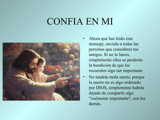CONFIA EN MI Ahora que has leído éste mensaje,   envíalo a todas las personas que   consideres tus amigos. Si no lo   haces,   simplemente ellos se perderán la bendición de que les recuerden   algo tan importante.  No tendrás mala suerte, porque la suerte no es   algo ordenado por DIOS, simplemente habrás dejado de   compartir   algo   "realmente importante", con los demás .  