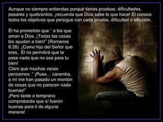 Aunque no siempre entiendas porqué tienes pruebas, dificultades,
pesares y quebrantos, ¡recuerda que Dios sabe lo que hace! Él conoce
todos los objetivos que persigue con cada prueba, dificultad o aflicción.

Él ha prometido que “ a los que
aman a Dios, ¡Todas las cosas
les ayudan a bien!” (Romanos
8:28) ¡Como hijo del Señor que
eres, Él no permitirá que te
pase nada que no sea para tu
bien!
Claro que muchas veces
pensamos: “ ¡Pues… caramba,
a mí me han pasado un montón
de cosas que no parecen nada
buenas!”
¡Pero tarde o temprano
comprobarás que sí fueron
buenas para ti de alguna
manera!
 