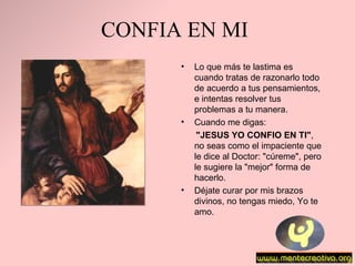 CONFIA EN MI Lo que más te lastima es   cuando tratas de razonarlo todo de acuerdo a tus   pensamientos ,  e intentas resolver tus   problemas a tu manera. Cuando me digas :  "JESUS YO CONFIO EN TI" , no seas como el impaciente que le dice al Doctor:   "cúreme", pero le sugiere la "mejor" forma de hacerlo.  Déjate curar por mis   brazos divinos, no tengas miedo, Yo te amo. 
